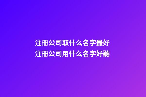 注冊公司取什么名字最好 注冊公司用什么名字好聽